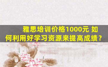 雅思培训价格1000元 如何利用好学习资源来提高成绩？